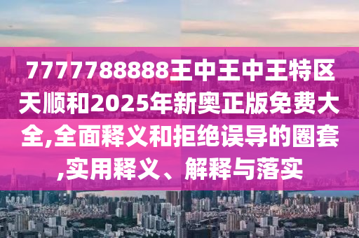 7777788888王中王中王特區天順和2025年新奧正版免費大全,全面釋義和拒絕誤導的圈套,實用釋義、解釋與落實